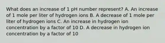 What does an increase of 1 pH number represent? A. An increase of 1 mole per liter of hydrogen ions B. A decrease of 1 mole per liter of hydrogen ions C. An increase in hydrogen ion concentration by a factor of 10 D. A decrease in hydrogen ion concentration by a factor of 10