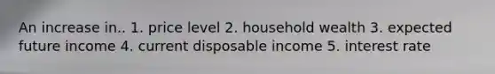 An increase in.. 1. price level 2. household wealth 3. expected future income 4. current disposable income 5. interest rate