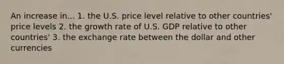 An increase in... 1. the U.S. price level relative to other​ countries' price levels 2. the growth rate of U.S. GDP relative to other​ countries' 3. the exchange rate between the dollar and other currencies