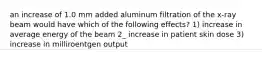 an increase of 1.0 mm added aluminum filtration of the x-ray beam would have which of the following effects? 1) increase in average energy of the beam 2_ increase in patient skin dose 3) increase in milliroentgen output