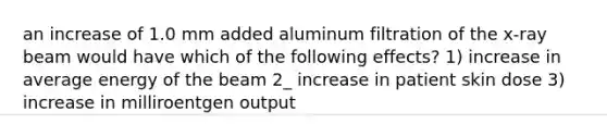 an increase of 1.0 mm added aluminum filtration of the x-ray beam would have which of the following effects? 1) increase in average energy of the beam 2_ increase in patient skin dose 3) increase in milliroentgen output