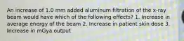 An increase of 1.0 mm added aluminum filtration of the x-ray beam would have which of the following effects? 1. Increase in average energy of the beam 2. Increase in patient skin dose 3. Increase in mGya output