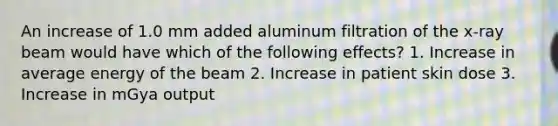 An increase of 1.0 mm added aluminum filtration of the x-ray beam would have which of the following effects? 1. Increase in average energy of the beam 2. Increase in patient skin dose 3. Increase in mGya output