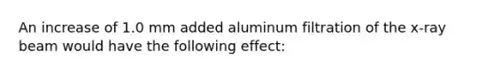 An increase of 1.0 mm added aluminum filtration of the x-ray beam would have the following effect: