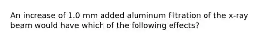 An increase of 1.0 mm added aluminum filtration of the x-ray beam would have which of the following effects?