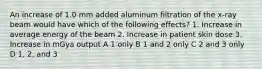 An increase of 1.0 mm added aluminum filtration of the x-ray beam would have which of the following effects? 1. Increase in average energy of the beam 2. Increase in patient skin dose 3. Increase in mGya output A 1 only B 1 and 2 only C 2 and 3 only D 1, 2, and 3