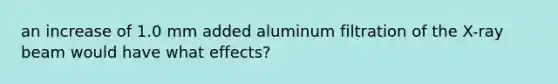 an increase of 1.0 mm added aluminum filtration of the X-ray beam would have what effects?