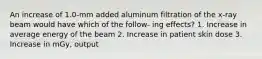 An increase of 1.0-mm added aluminum filtration of the x-ray beam would have which of the follow- ing effects? 1. Increase in average energy of the beam 2. Increase in patient skin dose 3. Increase in mGy, output