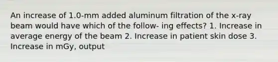 An increase of 1.0-mm added aluminum filtration of the x-ray beam would have which of the follow- ing effects? 1. Increase in average energy of the beam 2. Increase in patient skin dose 3. Increase in mGy, output