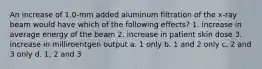 An increase of 1.0-mm added aluminum filtration of the x-ray beam would have which of the following effects? 1. increase in average energy of the beam 2. increase in patient skin dose 3. increase in milliroentgen output a. 1 only b. 1 and 2 only c. 2 and 3 only d. 1, 2 and 3