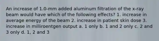 An increase of 1.0-mm added aluminum filtration of the x-ray beam would have which of the following effects? 1. increase in average energy of the beam 2. increase in patient skin dose 3. increase in milliroentgen output a. 1 only b. 1 and 2 only c. 2 and 3 only d. 1, 2 and 3