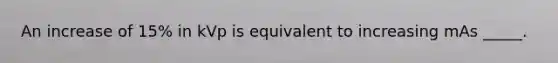 An increase of 15% in kVp is equivalent to increasing mAs _____.