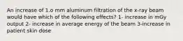 An increase of 1.o mm aluminum filtration of the x-ray beam would have which of the following effects? 1- increase in mGy output 2- increase in average energy of the beam 3-increase in patient skin dose