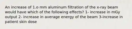 An increase of 1.o mm aluminum filtration of the x-ray beam would have which of the following effects? 1- increase in mGy output 2- increase in average energy of the beam 3-increase in patient skin dose