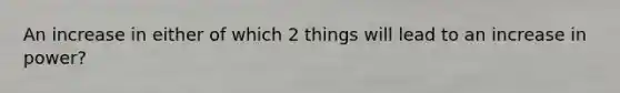 An increase in either of which 2 things will lead to an increase in power?