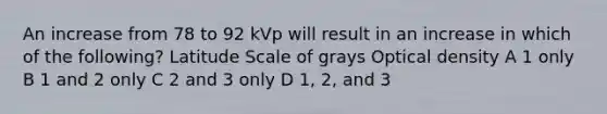 An increase from 78 to 92 kVp will result in an increase in which of the following? Latitude Scale of grays Optical density A 1 only B 1 and 2 only C 2 and 3 only D 1, 2, and 3