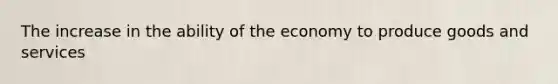 The increase in the ability of the economy to produce goods and services