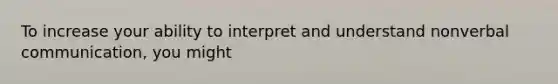 To increase your ability to interpret and understand nonverbal communication, you might