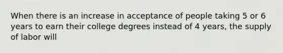 When there is an increase in acceptance of people taking 5 or 6 years to earn their college degrees instead of 4 years​, the supply of labor will