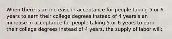 When there is an increase in acceptance for people taking 5 or 6 years to earn their college degrees instead of 4 yearsis an increase in acceptance for people taking 5 or 6 years to earn their college degrees instead of 4 years​, the supply of labor will​: