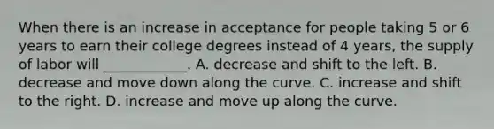 When there is an increase in acceptance for people taking 5 or 6 years to earn their college degrees instead of 4 years​, the supply of labor will​ ____________. A. decrease and shift to the left. B. decrease and move down along the curve. C. increase and shift to the right. D. increase and move up along the curve.