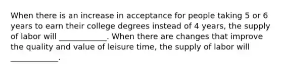 When there is an increase in acceptance for people taking 5 or 6 years to earn their college degrees instead of 4 years​, the supply of labor will​ ____________. When there are changes that improve the quality and value of leisure time​, the supply of labor will​ ____________.