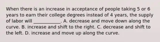 When there is an increase in acceptance of people taking 5 or 6 years to earn their college degrees instead of 4 years​, the supply of labor will​ ____________. A. decrease and move down along the curve. B. increase and shift to the right. C. decrease and shift to the left. D. increase and move up along the curve.