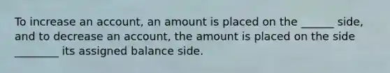 To increase an account, an amount is placed on the ______ side, and to decrease an account, the amount is placed on the side ________ its assigned balance side.