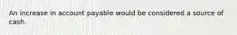 An increase in account payable would be considered a source of cash.