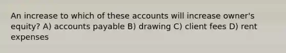 An increase to which of these accounts will increase owner's equity? A) accounts payable B) drawing C) client fees D) rent expenses