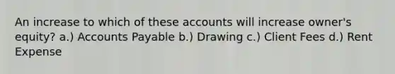 An increase to which of these accounts will increase owner's equity? a.) Accounts Payable b.) Drawing c.) Client Fees d.) Rent Expense