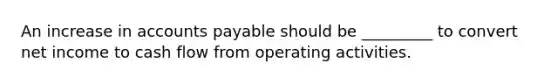 An increase in accounts payable should be _________ to convert net income to cash flow from operating activities.