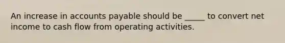 An increase in accounts payable should be _____ to convert net income to cash flow from operating activities.