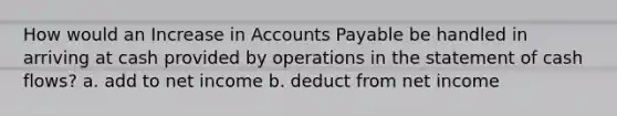 How would an Increase in Accounts Payable be handled in arriving at cash provided by operations in the statement of cash flows? a. add to net income b. deduct from net income