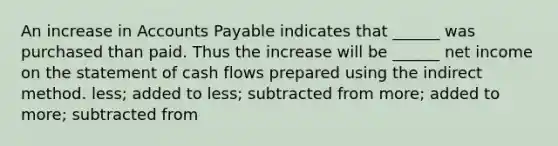 An increase in <a href='https://www.questionai.com/knowledge/kWc3IVgYEK-accounts-payable' class='anchor-knowledge'>accounts payable</a> indicates that ______ was purchased than paid. Thus the increase will be ______ net income on the statement of cash flows prepared using the indirect method. less; added to less; subtracted from more; added to more; subtracted from