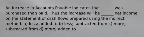 An increase in Accounts Payable indicates that ______ was purchased than paid. Thus the increase will be ______ net income on the statement of cash flows prepared using the indirect method. a) less; added to b) less; subtracted from c) more; subtracted from d) more; added to