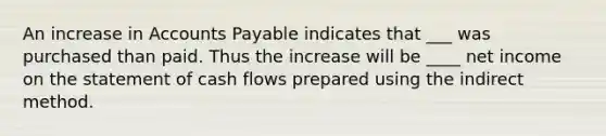 An increase in Accounts Payable indicates that ___ was purchased than paid. Thus the increase will be ____ net income on the statement of cash flows prepared using the indirect method.