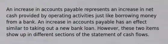 An increase in accounts payable represents an increase in net cash provided by operating activities just like borrowing money from a bank. An increase in accounts payable has an effect similar to taking out a new bank loan. However, these two items show up in different sections of the statement of cash flows.