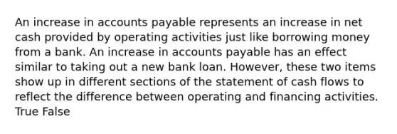 An increase in <a href='https://www.questionai.com/knowledge/kWc3IVgYEK-accounts-payable' class='anchor-knowledge'>accounts payable</a> represents an increase in net cash provided by operating activities just like borrowing money from a bank. An increase in accounts payable has an effect similar to taking out a new bank loan. However, these two items show up in different sections of the statement of cash flows to reflect the difference between operating and financing activities. True False