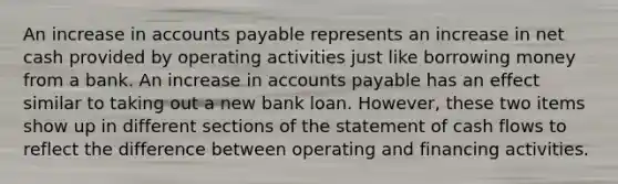 An increase in accounts payable represents an increase in net cash provided by operating activities just like borrowing money from a bank. An increase in accounts payable has an effect similar to taking out a new bank loan. However, these two items show up in different sections of the statement of cash flows to reflect the difference between operating and financing activities.