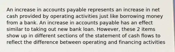 An increase in accounts payable represents an increase in net cash provided by operating activities just like borrowing money from a bank. An increase in accounts payable has an effect similar to taking out new bank loan. However, these 2 items show up in different sections of the statement of cash flows to reflect the difference between operating and financing activities