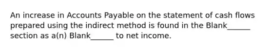 An increase in Accounts Payable on the statement of cash flows prepared using the indirect method is found in the Blank______ section as a(n) Blank______ to net income.