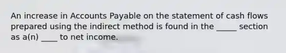 An increase in <a href='https://www.questionai.com/knowledge/kWc3IVgYEK-accounts-payable' class='anchor-knowledge'>accounts payable</a> on the statement of cash flows prepared using the indirect method is found in the _____ section as a(n) ____ to net income.