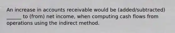 An increase in accounts receivable would be (added/subtracted) ______ to (from) net income, when computing cash flows from operations using the indirect method.