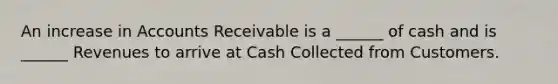 An increase in Accounts Receivable is a ______ of cash and is ______ Revenues to arrive at Cash Collected from Customers.