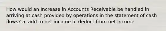 How would an Increase in Accounts Receivable be handled in arriving at cash provided by operations in the statement of cash flows? a. add to net income b. deduct from net income