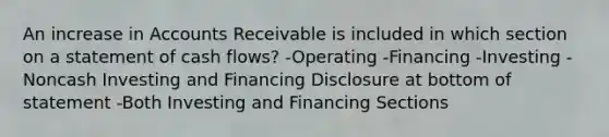 An increase in Accounts Receivable is included in which section on a statement of cash flows? -Operating -Financing -Investing -Noncash Investing and Financing Disclosure at bottom of statement -Both Investing and Financing Sections