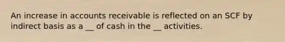 An increase in accounts receivable is reflected on an SCF by indirect basis as a __ of cash in the __ activities.