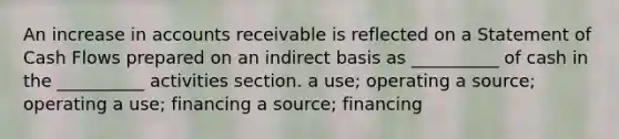 An increase in accounts receivable is reflected on a Statement of Cash Flows prepared on an indirect basis as __________ of cash in the __________ activities section. a use; operating a source; operating a use; financing a source; financing