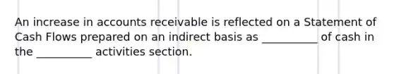 An increase in accounts receivable is reflected on a Statement of Cash Flows prepared on an indirect basis as __________ of cash in the __________ activities section.